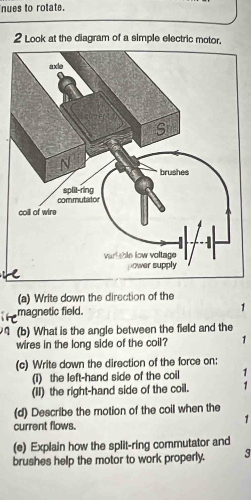 nues to rotate. 
2 Look at the diagram of a simple electric motor. 
(a) Write down the direction of the 
magnetic field. 
1 
(b) What is the angle between the field and the 
wires in the long side of the coil? 
1 
(c) Write down the direction of the force on: 
(1) the left-hand side of the coil 
1 
(II) the right-hand side of the coil. 
1 
(d) Describe the motion of the coil when the 
current flows. 
1 
(e) Explain how the split-ring commutator and 
brushes help the motor to work properly. 3