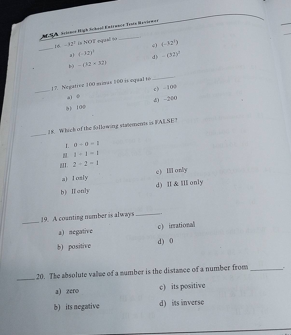 MSA Science High School Entrance Tests Reviewer
_
16. -32^2 is NOT equal to
c)
a) (-32)^2 (-32^2)
d) -(32)^2
b) -(32* 32)
_17. Negative 100 minus 100 is equal to
_
c) -100
a) 0
d) -200
b) 100
_
18. Which of the following statements is FALSE?
I. 0/ 0=1
II. 1/ 1=1
III. 2/ 2=1
a) I only c) III only
b) II only d) II & III only
_19. A counting number is always_
.
a) negative c) irrational
b) positive d) 0
_20. The absolute value of a number is the distance of a number from_
.
a) zero c) its positive
b) its negative d) its inverse