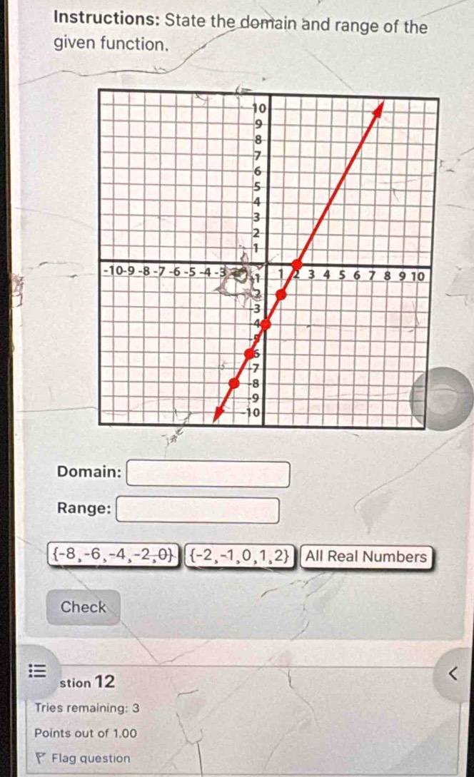 Instructions: State the domain and range of the
given function.
4
Domain: □
Range: □
 -8,-6,-4,-2,0  -2,-1,0,1,2 All Real Numbers
Check
stion 12
Tries remaining: 3
Points out of 1.00
Flag question