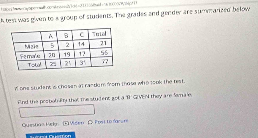 A test was given to a group of students. The grades and gender are summarized below 
If one student is chosen at random from those who took the test, 
Find the probability that the student got a ‘B’ GIVEN they are female. 
Question Help: Video O Post to forum 
Cuhmit Question