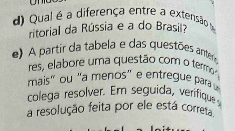 Qual é a diferença entre a extensão te 
ritorial da Rússia e a do Brasil? 
e) A partir da tabela e das questões anter 
res, elabore uma questão com o termo 
mais" ou "a menos" e entregue para u 
colega resolver. Em seguida, verifique 
a resolução feita por ele está correta.