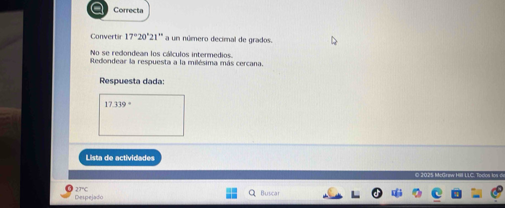 Correcta 
Convertir 17°20'21 ** a un número decimal de grados. 
No se redondean los cálculos intermedios. 
Redondear la respuesta a la milésima más cercana. 
Respuesta dada:
17.339°
Lista de actividades 
© 2025 McGraw Hill LLC. Todos los d
27°C
Despejado Buscar