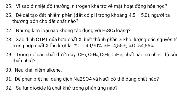 Vì sao ở nhiệt độ thường, nitrogen khá trơ về mặt hoạt động hóa học? 
26. Để cải tạo đất nhiễm phèn (đất có pH trong khoảng 4,5-5,0) ,người ta 
thường bón cho đất chất nào? 
27. Những kim loại nào không tác dụng với H_2SO_4 loãng? 
28. Xác định CTPT của hợp chất X, biết thành phần % khối lượng các nguyên tổ 
trong hợp chất X lần lượt là: % C=40, 90% , % H=4, 55% , % O=54, 55%. 
29. Trong số các chất dưới đây: CH_4, C_2H_6, C_3H_8, C_4H_10 , chất nào có nhiệt độ sôi 
thấp nhất? 
30. Nêu khái niệm alkene. 
31. Để phân biệt hai dung dịch Na2SO4 và NaCl có thể dùng chất nào? 
32. Sulfur dioxide là chất khử trong phản ứng nào?