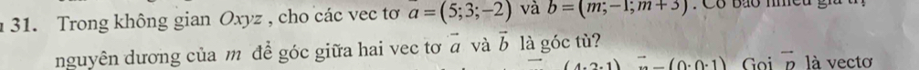 Trong không gian Oxyz , cho các vec tơ a=(5;3;-2) và b=(m,-1;m+3) : Có báo nmeu gi 
nguyên dương của m để góc giữa hai vec tơ vector a và vector b là góc tù?
(4.2,1) (0· 0· 1) Goi vector D là vecto