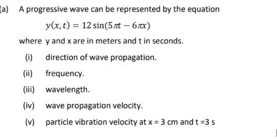 A progressive wave can be represented by the equation
y(x,t)=12sin (5π t-6π x)
where y and x are in meters and t in seconds. 
(i) direction of wave propagation. 
(ii) frequency. 
(iii) wavelength. 
(iv) wave propagation velocity. 
(v) particle vibration velocity at x=3cm and t=3s