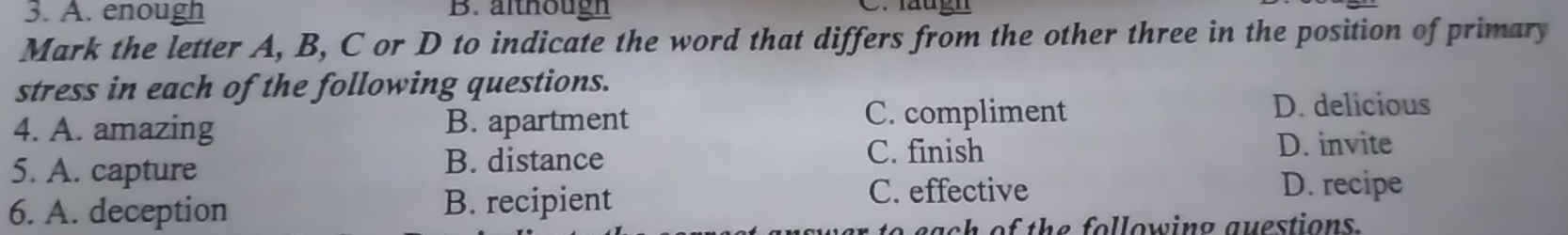 A. enough B. althougn C. läugn
Mark the letter A, B, C or D to indicate the word that differs from the other three in the position of primary
stress in each of the following questions.
4. A. amazing B. apartment C. compliment
D. delicious
5. A. capture B. distance
C. finish D. invite
6. A. deception B. recipient
C. effective D. recipe
each of the following questions .