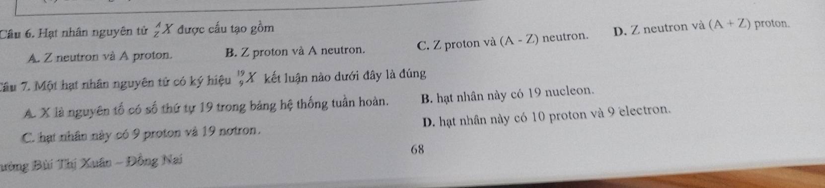 Hạt nhân nguyên tử _z^((wedge)X được cấu tạo gồm
A. Z neutron và A proton. B. Z proton và A neutron. C. Z proton và (A-Z) neutron. D. Z neutron và (A+Z)
proton.
Tâu 7. Một hạt nhân nguyên tử có ký hiệu _9^-endarray) Y kết luận nào dưới đây là đúng
A. X là nguyên tố có số thứ tự 19 trong bảng hệ thống tuần hoàn. B. hạt nhân này có 19 nucleon.
C. hạt nhân này có 9 proton và 19 notron. D. hạt nhân này có 10 proton và 9 electron.
ường Bùi Thị Xuân - Đồng Nai 68