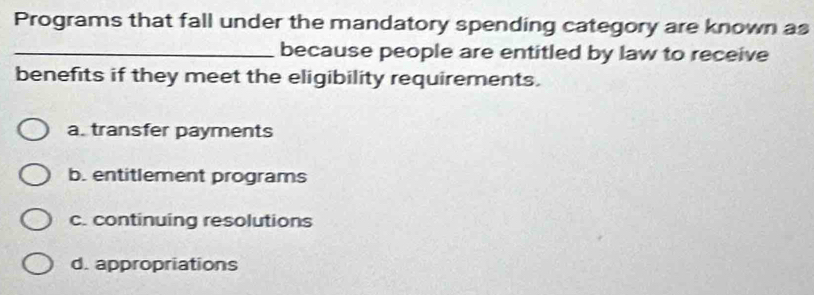 Programs that fall under the mandatory spending category are known as
_because people are entitled by law to receive
benefits if they meet the eligibility requirements.
a. transfer payments
b. entitlement programs
c. continuing resolutions
d. appropriations