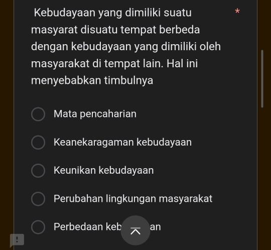 Kebudayaan yang dimiliki suatu *
masyarat disuatu tempat berbeda
dengan kebudayaan yang dimiliki oleh
masyarakat di tempat lain. Hal ini
menyebabkan timbulnya
Mata pencaharian
Keanekaragaman kebudayaan
Keunikan kebudayaan
Perubahan lingkungan masyarakat
Perbedaan keb an