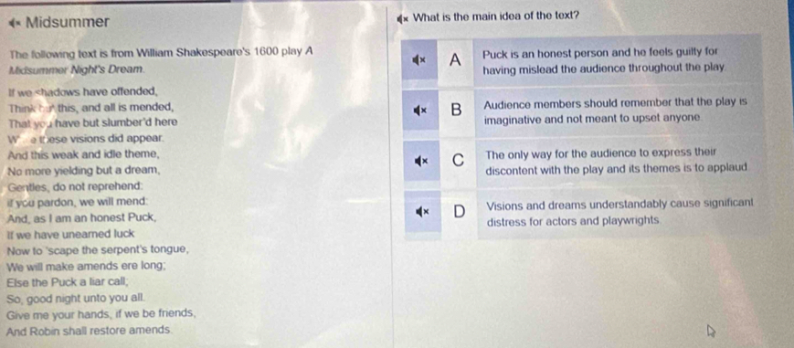 «× Midsummer What is the main idea of the text?
The following text is from William Shakespeare's 1600 play A Puck is an honest person and he feels guilty for
A
Midsummer Night's Dream. having mislead the audience throughout the play
If we shadows have offended,
Think but this, and all is mended, Audience members should remember that the play is
B
That you have but slumber'd here imaginative and not meant to upset anyone.
W e these visions did appear.
And this weak and idle theme, The only way for the audience to express their
C
No more yielding but a dream, discontent with the play and its themes is to applaud
Gentles, do not reprehend:
if you pardon, we will mend:
And, as I am an honest Puck, D Visions and dreams understandably cause significant
If we have unearned luck distress for actors and playwrights
Now to 'scape the serpent's tongue,
We will make amends ere long;
Else the Puck a liar call;
So, good night unto you all.
Give me your hands, if we be friends,
And Robin shall restore amends.