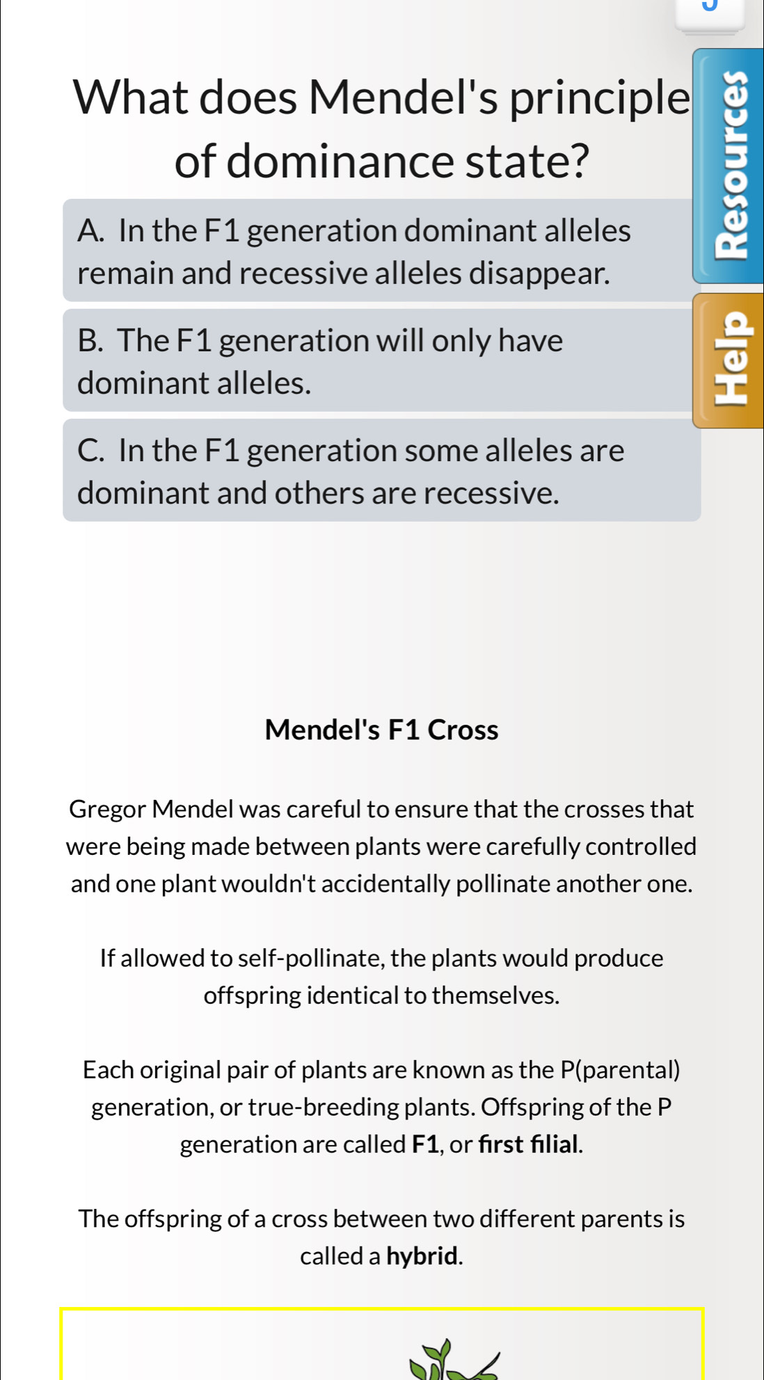 What does Mendel's principle
of dominance state?
A. In the F1 generation dominant alleles
;
remain and recessive alleles disappear.
B. The F1 generation will only have
dominant alleles.
C. In the F1 generation some alleles are
dominant and others are recessive.
Mendel's F1 Cross
Gregor Mendel was careful to ensure that the crosses that
were being made between plants were carefully controlled
and one plant wouldn't accidentally pollinate another one.
If allowed to self-pollinate, the plants would produce
offspring identical to themselves.
Each original pair of plants are known as the P (parental)
generation, or true-breeding plants. Offspring of the P
generation are called F1, or first filial.
The offspring of a cross between two different parents is
called a hybrid.