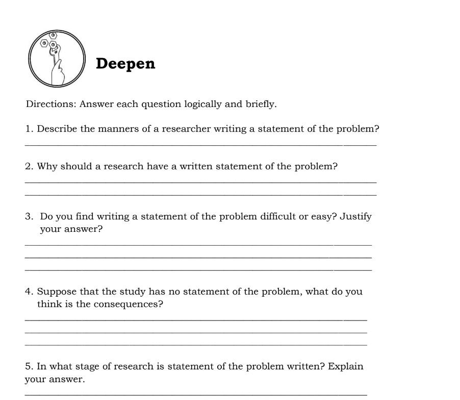 Deepen 
Directions: Answer each question logically and briefly. 
1. Describe the manners of a researcher writing a statement of the problem? 
_ 
2. Why should a research have a written statement of the problem? 
_ 
_ 
3. Do you find writing a statement of the problem difficult or easy? Justify 
your answer? 
_ 
_ 
_ 
4. Suppose that the study has no statement of the problem, what do you 
think is the consequences? 
_ 
_ 
_ 
5. In what stage of research is statement of the problem written? Explain 
your answer. 
_