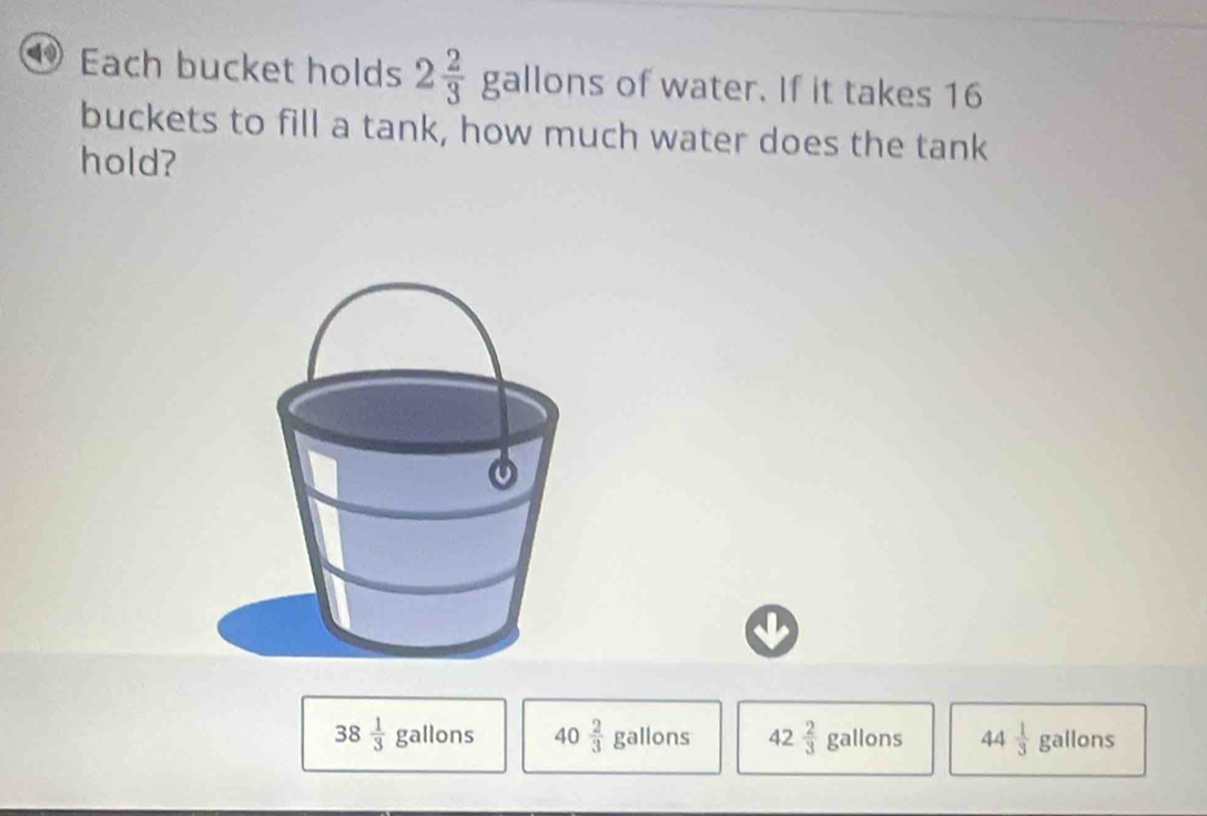 Each bucket holds 2 2/3 gallons of water. If it takes 16
buckets to fill a tank, how much water does the tank
hold?
38 1/3 gallons 40 2/3  gallons 42 2/3  gall ns 44 1/3  _ 76 llon S