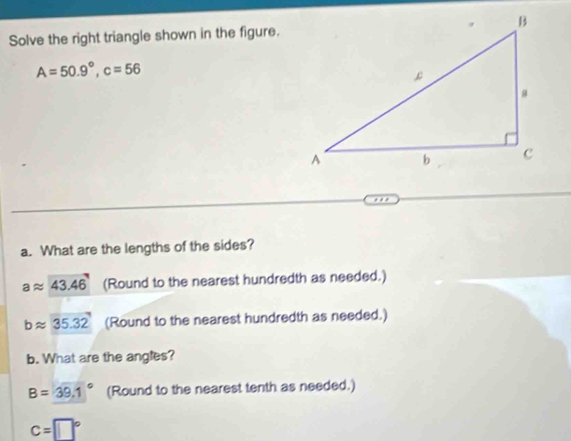 Solve the right triangle shown in the figure.
A=50.9°, c=56
a. What are the lengths of the sides?
aapprox 43.46 (Round to the nearest hundredth as needed.)
bapprox 35.32 (Round to the nearest hundredth as needed.) 
b. What are the angles?
B=39.1° (Round to the nearest tenth as needed.)
c=□°