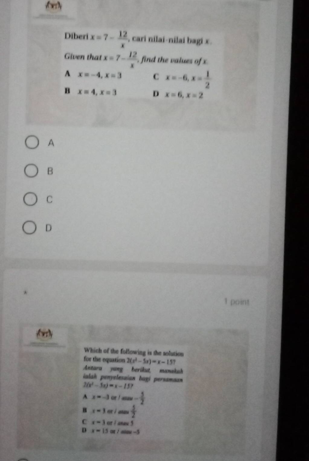 Aoy
Diberi x=7- 12/x  , cari nilai-nilai bagi x.
Given that x=7- 12/x  , find the values of x
A x=-4, x=3 C x=-6, x= 1/2 
B x=4, x=3
D x=6, x=2
A
B
C
D
1 point
foly
Which of the following is the solution
for the equation 2(x^3-5x)=x-15
Antara yang berikut, manakah
ialah penyelesaian bagi persamaan
2(x^2-5x)=x-15
A x=-3 or ! - 5/2 
B x=3 er i atau  5/2 
C x=3 or / atau 5
D x=15 or /aiau -5