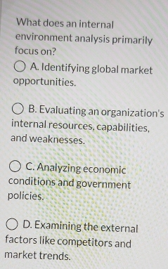 What does an internal
environment analysis primarily
focus on?
A. Identifying global market
opportunities.
B. Evaluating an organization's
internal resources, capabilities,
and weaknesses.
C. Analyzing economic
conditions and government
policies.
D. Examining the external
factors like competitors and
market trends.