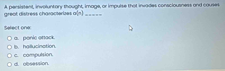 A persistent, involuntary thought, image, or impulse that invades consciousness and causes
great distress characterizes a(n) _
Select one:
a. panic attack.
b. hallucination.
c. compulsion.
d. obsession.