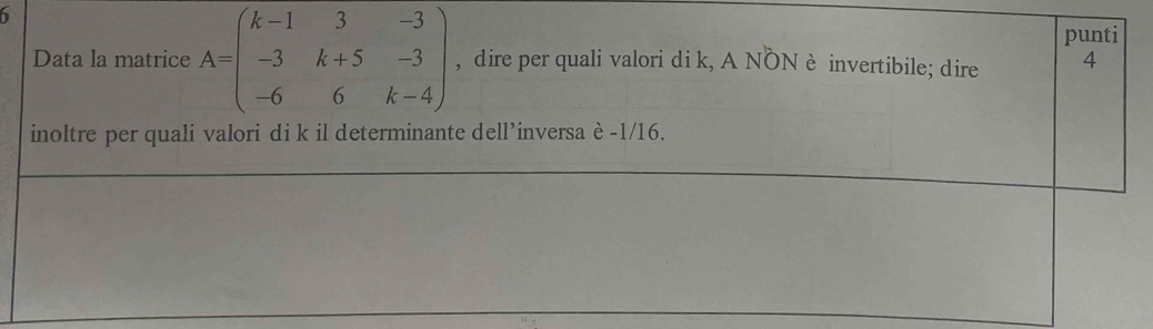 punti 
Data la matrice A=beginpmatrix k-1&3&-3 -3&k+5&-3 -6&6&k-4endpmatrix , dire per quali valori di k, A NON è invertibile; dire 4
inoltre per quali valori di k il determinante dell’inversa è -1/16.