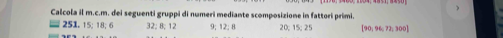 > 
Calcola il m.c.m. dei seguenti gruppi di numeri mediante scomposizione in fattori primi. 
251. 15; 18; 6 32; 8; 12 9; 12; 8 20; 15; 25 [90,96;72;300]