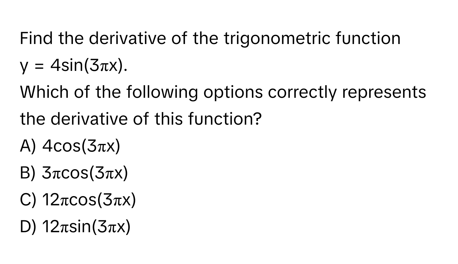 Find the derivative of the trigonometric function  
y = 4sin(3πx).  
Which of the following options correctly represents the derivative of this function?

A) 4cos(3πx)
B) 3πcos(3πx)
C) 12πcos(3πx)
D) 12πsin(3πx)