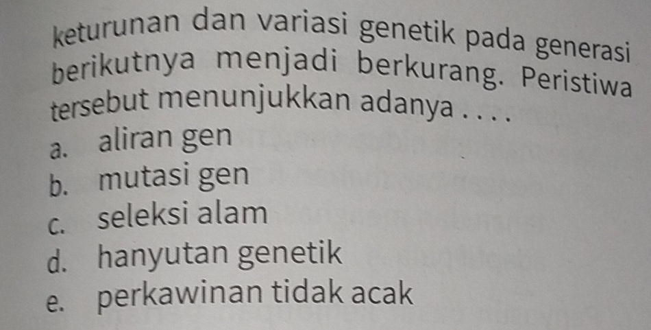 keturunan dan variasi genetik pada generasi
berikutnya menjadi berkurang. Peristiwa
tersebut menunjukkan adanya . . . .
a. aliran gen
b. mutasi gen
c. seleksi alam
d. hanyutan genetik
e. perkawinan tidak acak