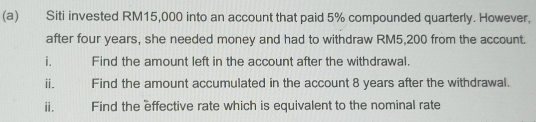 Siti invested RM15,000 into an account that paid 5% compounded quarterly. However, 
after four years, she needed money and had to withdraw RM5,200 from the account. 
i. Find the amount left in the account after the withdrawal. 
ⅱ. 1 Find the amount accumulated in the account 8 years after the withdrawal. 
ii. Find the effective rate which is equivalent to the nominal rate