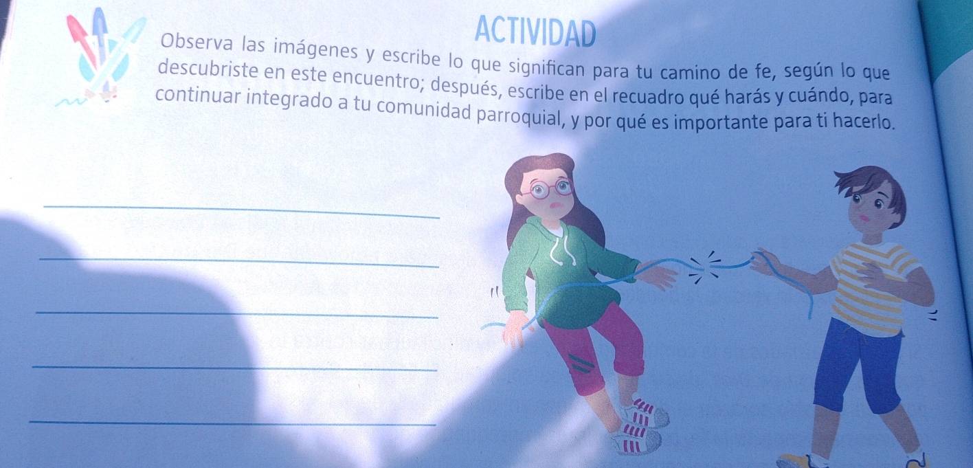 ACTIVIDAD 
Observa las imágenes y escribe lo que significan para tu camino de fe, según lo que 
descubriste en este encuentro; después, escribe en el recuadro qué harás y cuándo, para 
continuar integrado a tu comunidad parroquial, y por qué es importante para ti hacerlo. 
_ 
_ 
_ 
_ 
_