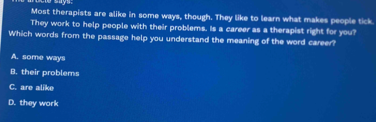 rticle says.
Most therapists are alike in some ways, though. They like to learn what makes people tick.
They work to help people with their problems. Is a career as a therapist right for you?
Which words from the passage help you understand the meaning of the word career?
A. some ways
B. their problems
C. are alike
D. they work