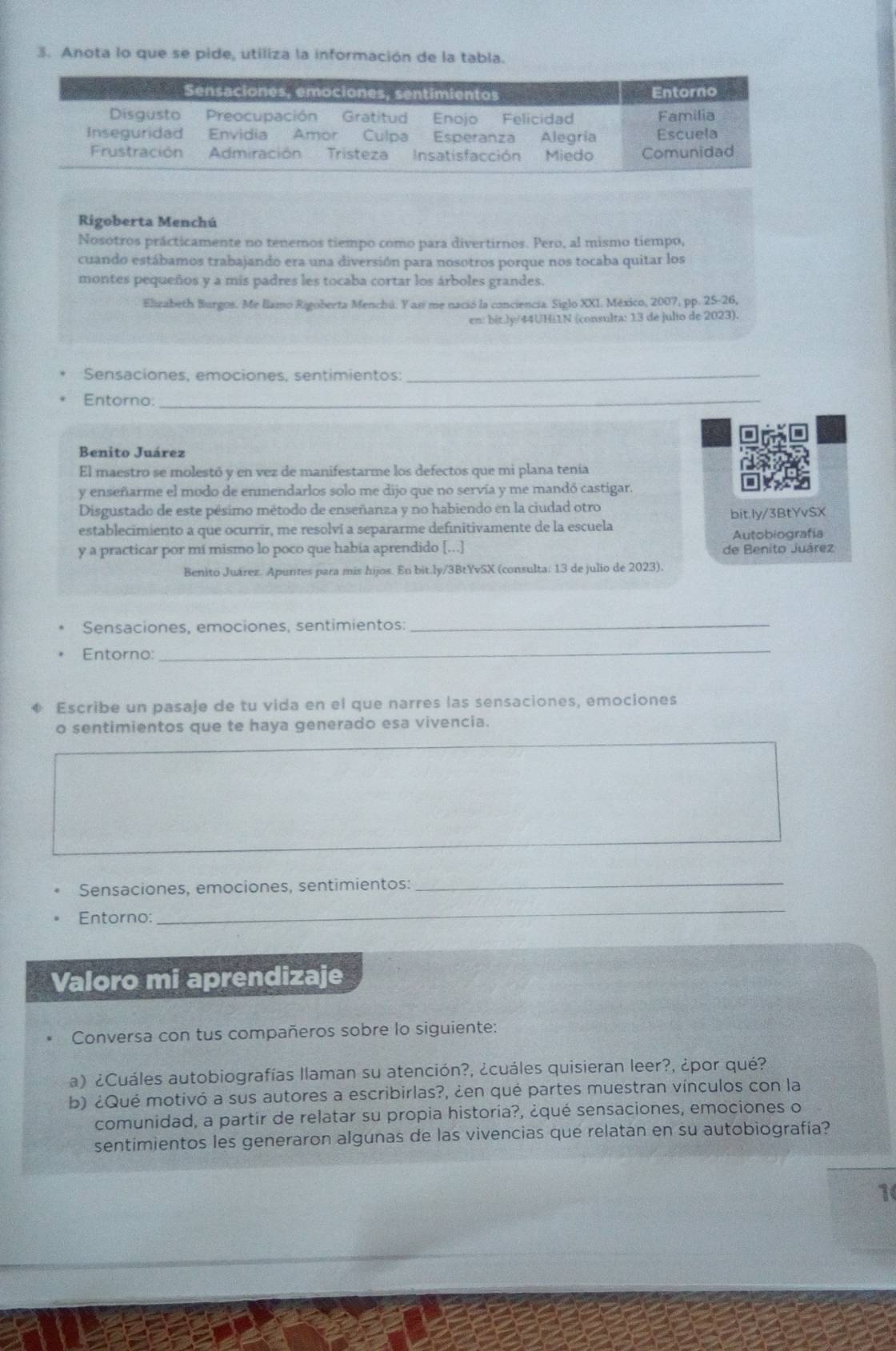 Anota lo que se pide, utiliza la información de la tabla.
Rigoberta Menchú
Nosotros prácticamente no tenemos tiempo como para divertirnos. Pero, al mismo tiempo,
cuando estábamos trabajando era una diversión para nosotros porque nos tocaba quitar los
montes pequeños y a mis padres les tocaba cortar los árboles grandes.
Elizabeth Burgos. Me llamo Rigoberta Menchú. Y así me nació la conciencia. Siglo XXI. México, 2007, pp. 25-26,
en: bit.ly/44UHi1N (consulta: 13 de julto de 2023).
Sensaciones, emociones, sentimientos:_
Entorno:_
Benito Juárez
El maestro se molestó y en vez de manifestarme los defectos que mi plana tenía
y enseñarme el modo de enmendarlos solo me dijo que no servía y me mandó castigar.
Disgustado de este pésimo método de enseñanza y no habiendo en la ciudad otro
establecimiento a que ocurrir, me resolví a separarme definitivamente de la escuela bit.ly/3BtYvSX
Autobiografía
y a practicar por mí mismo lo poco que había aprendido [...] de Benito Juárez
Benito Juárez. Apuntes para mis hijos. En bit.ly/3BtYvSX (consulta: 13 de julio de 2023).
Sensaciones, emociones, sentimientos:_
Entorno:_
Escribe un pasaje de tu vida en el que narres las sensaciones, emociones
o sentimientos que te haya generado esa vivencia.
Sensaciones, emociones, sentimientos:_
Entorno:
_
Valoro mi aprendizaje
Conversa con tus compañeros sobre lo siguiente:
a) ¿Cuáles autobiografías llaman su atención?, ¿cuáles quisieran leer?, ¿por qué?
b) ¿Qué motivó a sus autores a escribirlas?, ¿en qué partes muestran vínculos con la
comunidad, a partir de relatar su propia historia?, ¿qué sensaciones, emociones o
sentimientos les generaron algunas de las vivencias que relatan en su autobiografía?
1