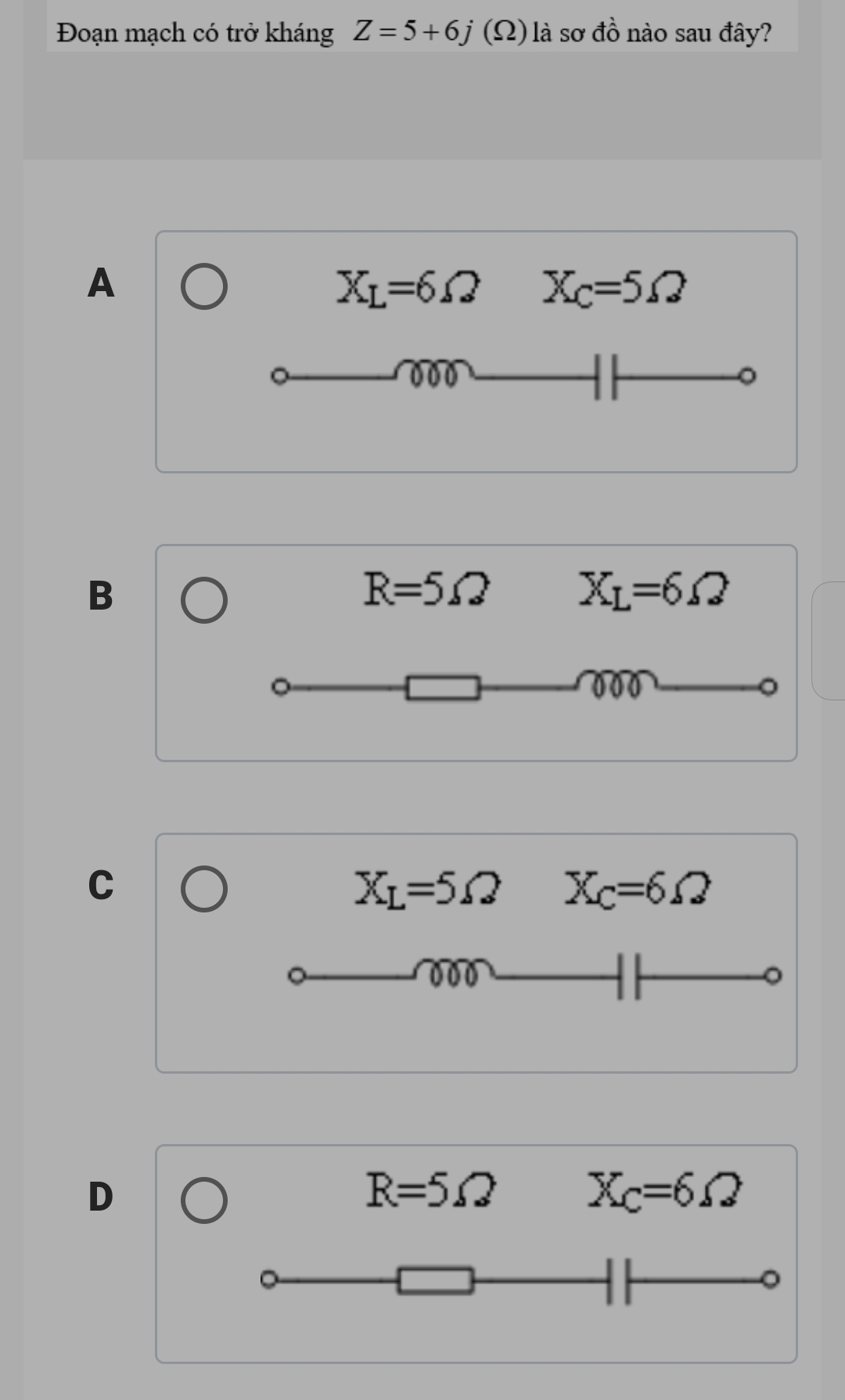 Đoạn mạch có trở kháng Z=5+6j(Omega ) là sơ đồ nào sau đây?
A
X_L=6Omega X_C=5Omega
000
B
R=5Omega X_L=6Omega
00 0
C
X_L=5Omega X_C=6Omega
000
D
R=5Omega
X_C=6Omega