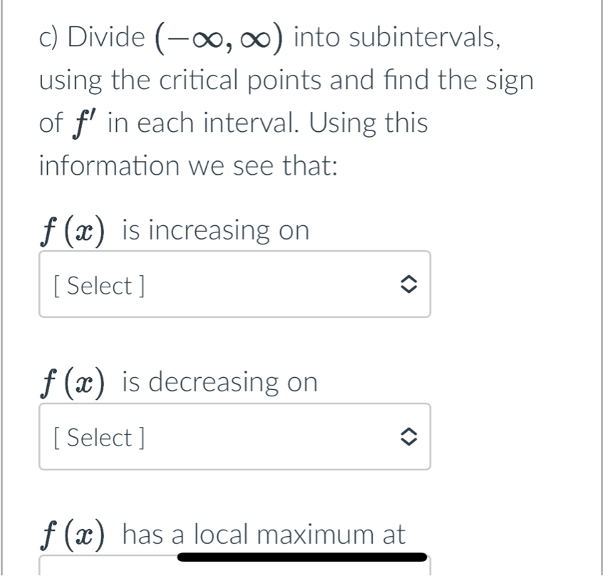 Divide (-∈fty ,∈fty ) into subintervals, 
using the critical points and find the sign 
of f' in each interval. Using this 
information we see that:
f(x) is increasing on 
[ Select ]
f(x) is decreasing on 
[ Select ]
f(x) has a local maximum at