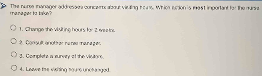 The nurse manager addresses concerns about visiting hours. Which action is most important for the nurse
manager to take?
1. Change the visiting hours for 2 weeks.
2. Consult another nurse manager.
3. Complete a survey of the visitors.
4. Leave the visiting hours unchanged.