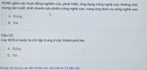 KCNC gồm các hoạt động nghiên cứu, phát triển, ứng dụng công nghệ cao, không chú
trọng sản xuất, kinh doanh sản phẩm công nghệ cao, cung ứng dịch vụ công nghệ cao.
A. Đúng
B. Sai
Câu 22:
Các KCN ở nước ta chỉ tập trung ở các thành phố lớn.
A. Đúng
B. Sai
Dùng nội dung sau đế trả lời các câu hỏi từ 23 đến 26