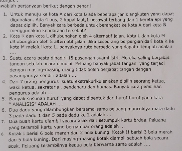 etanjak .
wablah pertanyaan berikut dengan benar !
1. Untuk menuju ke kota A dari kota B ada beberapa jenis angkutan yang dapat
digunakan. Ada 4 bus, 2 kapal laut,1 pesawat terbang dan 1 kereta api yang
dapat dipilih. Banyak cara berbeda untuk berangkat ke kota A dari kota B
menggunakan kendaraan tersebut?
2. Kota K dan kota L dihubungkan oleh 4 alternatif jalan. Kota L dan kota M
dihubungkan oleh 5 alternatif jalan. Jika seseorang berpergian dari kota K ke
kota M melalui kota L, banyaknya rute berbeda yang dapat ditempuh adalah
.
3. Suatu acara pesta dihadiri 15 pasangan suami istri. Mereka saling berjabat
tangan setelah acara dimulai. Peluang banyak jabat tangan yang terjadi
dengan masing-masing orang tidak boleh berjabat tangan dengan
pasangannya sendiri adalah ....
4. Dari 7 orang pengurus suatu ekstrakurikuler akan dipilih seorang ketua,
wakil ketua, sekretaris , bendahara dan humas. Banyak cara pemilihan
pengurus adalah ...
5. Banyak susunan huruf yang dapat dibentuk dari huruf-huruf pada kata
“ ANALISIS” ADALAH ……
6. Dua dadu yang dilambungkan bersama-sama peluang munculnya mata dadu
3 pada dadu 1 dan 5 pada dadu ke 2 adalah ...
7. Dua buah kartu diambil secara acak dari setumpuk kartu brdge. Peluang
yang terambil kartu yang bergambar orang adalah ...
8. Kotak I berisi 6 bola merah dan 2 bola kuning. Kotak II berisi 3 bola merah
dan 5 bola kuning. Dari masing-masing kotak diambil sebuah bola secara
acak. Peluang terambilnya kedua bola berwarna sama adalah ....