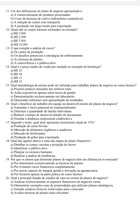 Um dos diferenciais do plano de negócio apresentado é:
a) A comercialização de produtos processados.
b) O uso de técnicas de cultivo hidropônico sustentáveis.
c) A redução de custos com transporte.
d) A produção em larga escala para exportação.
12. Quais são os custos mensais estimados no exemplo?
a) R$ 5.000.
b) R$ 3.000.
c) R$ 7.000.
d) R$ 10.000.
13. O que compõe a análise de riscos?
a) Os custos de produção.
b) Os desafíos potenciais e estratégias de enfrentamento.
c) As técnicas de plantio.
d) A concorrência e o público-alvo.
14. Qual é o preço médio de venda por unidade no exemplo de hortaliças?
a) R$ 10.
b) R$ 18.
c) R$ 12.
d) R$ 15.
15. Qual metodologia de ensino pode ser utilizada para trabalhar planos de negócio no curso técnico?
a) Projetos práticos baseados em cenários reais.
b) Aulas expositivas apenas sobre teoria de gestão.
c) Demonstrações exclusivamente em laboratório.
d) Discussões informais sem apresentação de resultados.
16. Qual o benefício do trabalho em equipe no desenvolvimento de planos de negócio?
a) Aumentar o lucro potencial do empreendimento.
b) Diminuir a quantidade de tarefas individuais.
c) Reduzir o tempo de desenvolvimento do documento.
d) Simular a dinâmica empresarial colaborativa.
17. Segundo o texto, qual setor apresenta crescimento anual de 15%?
a) Produção de carne bovina.
b) Mercado de alimentos orgânicos e saudáveis.
c) Mercado de fertilizantes.
d) Produção de grãos para exportação.
18. Qual das opções abaixo é uma das etapas do plano financeiro?
a) Detalhar os custos, receitas e projeção de lucros.
b) Identificar o público-alvo.
c) Planejar os recursos humanos.
d) Realizar a análise de tendências.
19. Por que os alunos que dominam planos de negócio têm um diferencial no mercado?
a) Por dominarem exclusivamente as técnicas de plantio.
b) Por evitarem riscos financeiros completamente.
c) Por serem capazes de integrar gestão e inovação na agropecuária.
d) Por focarem apenas na parte prática do curso técnico.
20. Qual a principal função de estudos de caso no ensino de planos de negócio?
a) Analisar exclusivamente os aspectos financeiros de negócios rurais.
b) Demonstrar exemplos reais de propriedades que utilizam planos estratégicos
c) Simular cenários fictícios irrelevantes para o mercado.
d) Avaliar técnicas de plantio mais eficientes