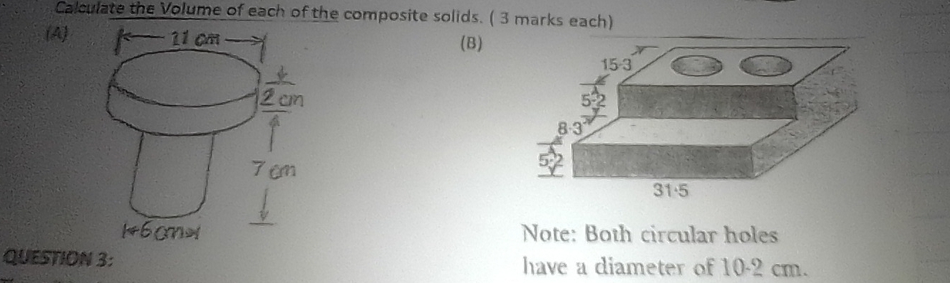 Calculate the Volume of each of the composite solids. ( 3 marks each) 
(A) 
(B)
15-3
5-2
8-3
31·5
Note: Both circular holes 
QUESTION 3: have a diameter of 10-2 cm.