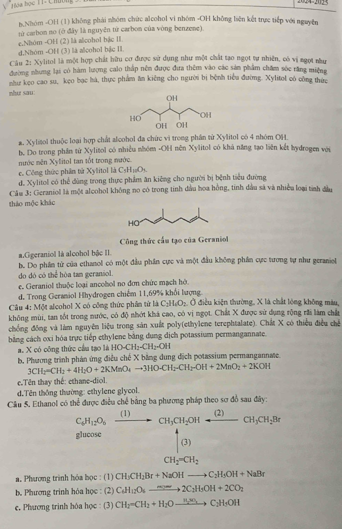 Hóa học T1- Chương 9.
024-2025
b.Nhóm -OH (1) không phải nhóm chức alcohol vì nhóm -OH không liên kết trực tiếp với nguyên
tử carbon no (ở đây là nguyên tử carbon của vòng benzene).
c.Nhóm -OH (2) là alcohol bậc II.
d.Nhóm -OH (3) là alcohol bậc II.
Câu 2: Xylitol là một hợp chất hữu cơ được sử dụng như một chất tạo ngọt tự nhiên, có vị ngọt như
đường nhưng lại có hàm lượng calo thấp nên được đưa thêm vào các sản phẩm chăm sốc răng miệng
như kẹo cao su, kẹo bạc hà, thực phẩm ăn kiêng cho người bị bệnh tiểu đường. Xylitol có công thức
như sau:
a. Xylitol thuộc loại hợp chất alcohol đa chức vì trong phân tử Xylitol có 4 nhóm OH.
b. Do trong phân tử Xylitol có nhiều nhóm -OH nên Xylitol có khả năng tạo liên kết hyđrogen với
nước nên Xylitol tan tốt trong nước.
c. Công thức phân tử Xylitol là C_5H_10O_5.
d. Xylitol có thể dùng trong thực phẩm ăn kiêng cho người bị bệnh tiểu đường
Câu 3: Geraniol là một alcohol không no có trong tinh dầu hoa hồng, tinh dầu sả và nhiều loại tinh đầu
thảo mộc khác
Công thức cấu tạo của Geraniol
a.Ggeraniol là alcohol bậc II.
b. Do phân tử của ethanol có một đầu phân cực và một đầu không phân cực tương tự như geraniol
do dó có thể hòa tan geraniol.
e. Geraniol thuộc loại ancohol no đơn chức mạch hở.
d. Trong Geraniol Hhydrogen chiếm 11,69% khổi lượng.
Câu 4:Mhat Q et alcohol X có công thức phân tử là C_2H_6O_2 Ở điều kiện thường, X là chất lỏng không màu,
không mùi, tan tốt trong nước, có độ nhớt khá cao, có vị ngọt. Chất X được sử dụng rộng rãi làm chất
chồng đông và làm nguyên liệu trong sản xuất poly(ethylene terephtalate). Chất X có thiều điều chế
bằng cách oxi hóa trực tiếp ethylene bằng dung dịch potassium permangannate.
a. X có công thức cầu tạo là HO-CH_2-CH_2-OH
b. Phương trình phản ứng điều chế X bằng dung dịch potassium permangannate.
3CH_2=CH_2+4H_2O+2KMnO_4to 3HO-CH_2-CH_2-OH+2MnO_2+2KOH
c.Tên thay thế: ethane-diol.
d.Tên thông thường: ethylene glycol.
Câu 5. Ethanol có thể được điều chế bằng ba phương pháp theo sơ đồ sau đây:
C_6H_12O_6xrightarrow (1)CH_3CH_2OHarrow (2)CH_3CH_2Br
glucose
beginbmatrix 4 (3)endbmatrix
CH_2=CH_2
a. Phương trình hóa học : (1) CH_3CH_2Br+NaOHto C_2H_5OH+NaBr
b. Phương trinh hóa học : (2) C_6H_12O_6xrightarrow m_3me2C_2H_5OH+2CO_2
c. Phương trình hóa học : (3) CH_2=CH_2+H_2Oxrightarrow H_2SO_4C_2H_5OH