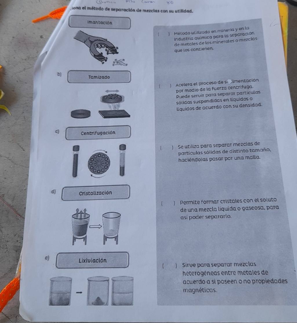 ona el método de separación de mezcias con su utilidad.
imantación
) Método utilizado en minería y en la
Industría química para la separación
de metales de los minerales o mezclas
que los contienen.
b) Tamizado
( ) Acelera el proceso de seimentación
por medio de la fuerza centrifuga.
Puede servir para separar partículas
sólidas suspendidas en líquidos o
líquidos de acuerdo con su densidad.
q Centrifugación
) Se utiliza para separar mezclas de
partículas sólidas de distinto tamaño,
haciéndolas pasar por una malla.
d Cristalización
) Permite formar cristales con el soluto
de una mezcla líquida o gaseosa, para
así poder separarlo.
e Lixiviación
 ) Sirve para separar mezclas
heterogéneas entre metales de
acuerdo a si poseen o no propiedades
→
magnéticas.