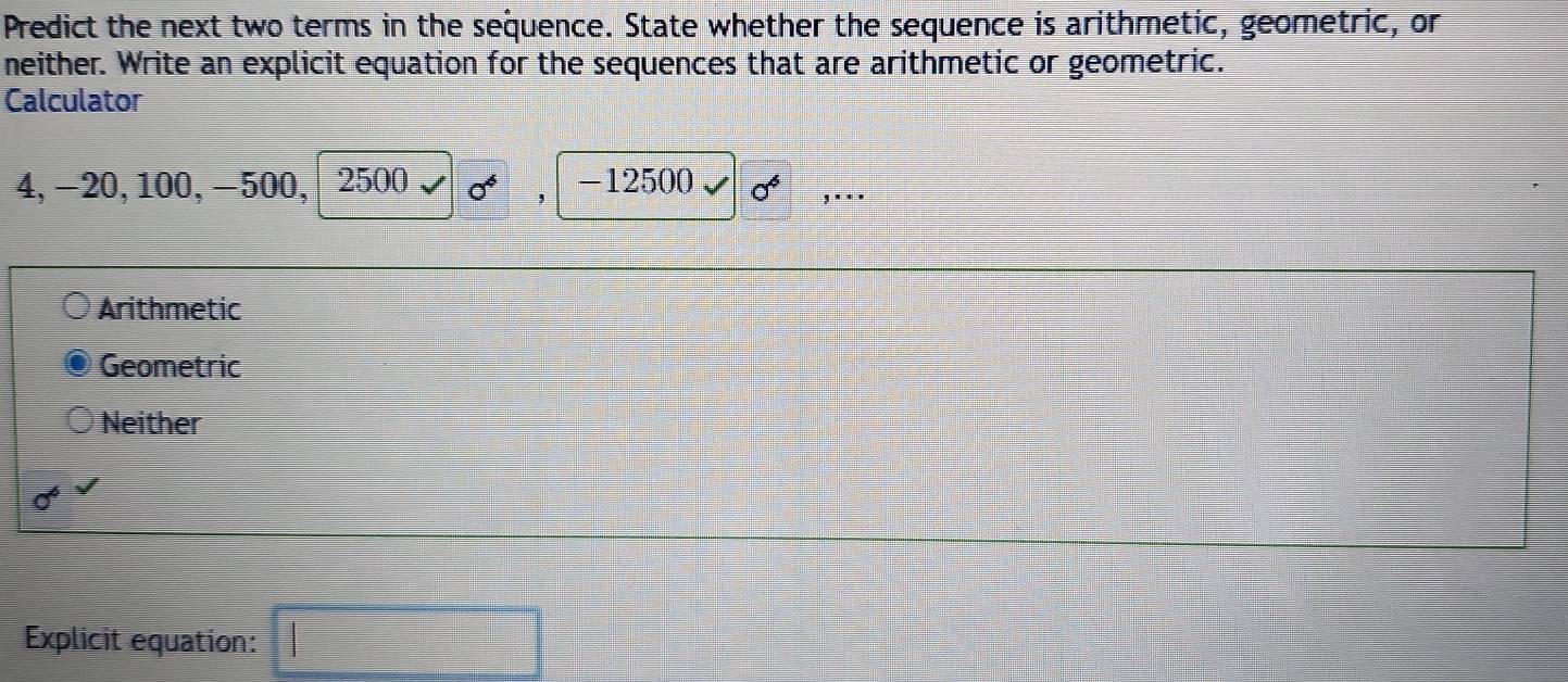 Predict the next two terms in the sequence. State whether the sequence is arithmetic, geometric, or
neither. Write an explicit equation for the sequences that are arithmetic or geometric.
Calculator
4, −20, 100, −500, 2500 0^4 , -12500 sigma^4 ,. . .
Arithmetic
Geometric
Neither
0^6
Explicit equation: □