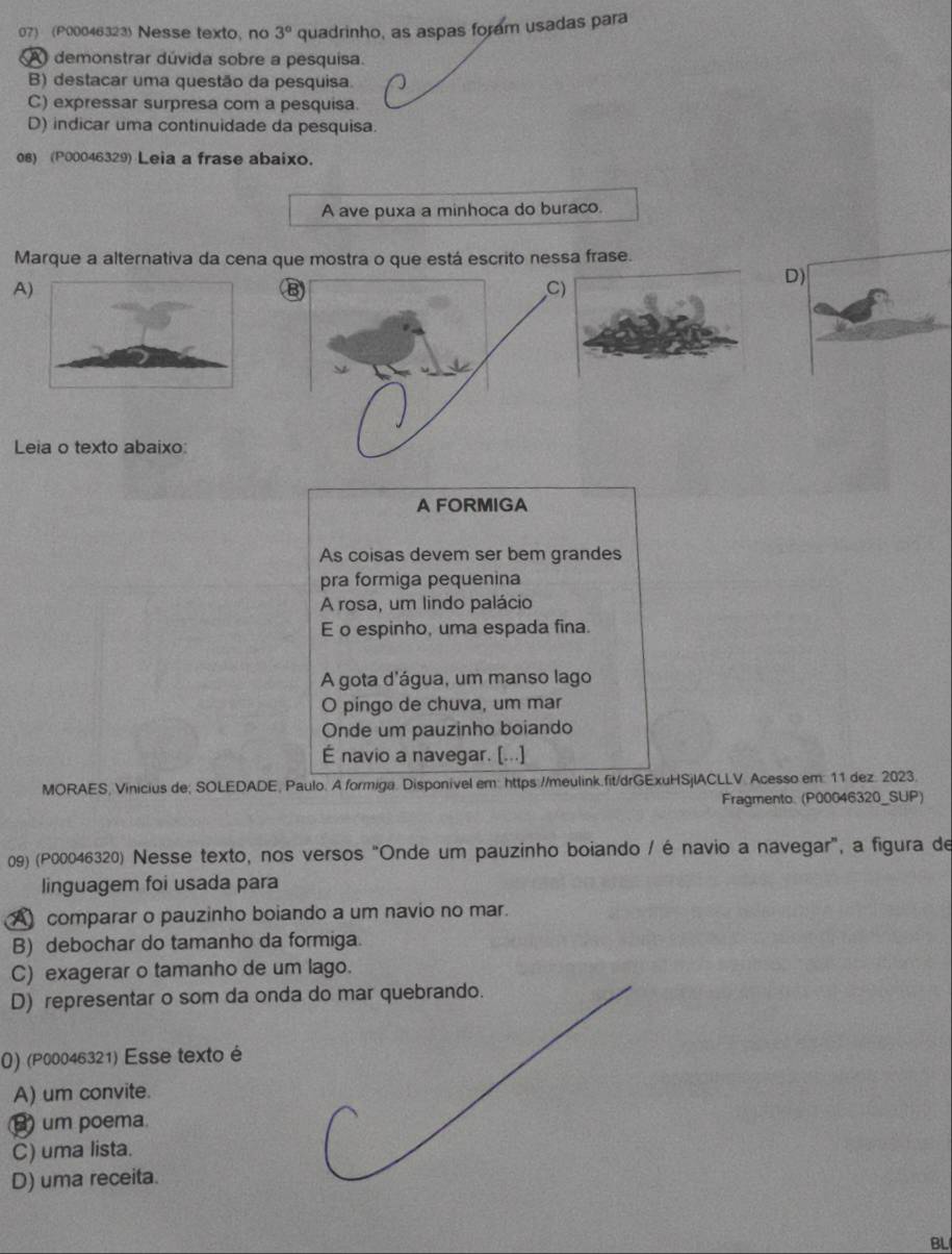 (P00046323 Nesse texto, no 3° quadrinho, as aspas foram usadas para
A demonstrar dúvida sobre a pesquisa.
B) destacar uma questão da pesquisa.
C) expressar surpresa com a pesquisa.
D) indicar uma continuidade da pesquisa.
08) (P00046329) Leia a frase abaixo.
A ave puxa a minhoca do buraco.
Marque a alternativa da cena que mostra o que está escrito nessa frase.
A)
B
D)
Leia o texto abaixo:
A FORMIGA
As coisas devem ser bem grandes
pra formiga pequenina
A rosa, um lindo palácio
E o espinho, uma espada fina.
A gota d'água, um manso lago
O pingo de chuva, um mar
Onde um pauzinho boiando
É navio a navegar. [...]
MORAES, Vinicius de; SOLEDADE, Paulo. A formiga. Disponivel em: https://meulink.fit/drGExuHSjlACLLV. Acesso em: 11 dez. 2023
Fragmento. (P00046320_SUP)
09) (P00046320) Nesse texto, nos versos "Onde um pauzinho boiando / é navio a navegar", a figura de
linguagem foi usada para
A comparar o pauzinho boiando a um navio no mar.
B) debochar do tamanho da formiga.
C) exagerar o tamanho de um lago.
D) representar o som da onda do mar quebrando.
() (P00046321) Esse texto é
A) um convite.
B) um poema
C) uma lista.
D) uma receita.
BL