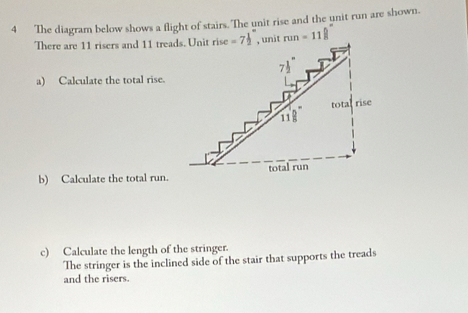 The diagram below shows a flight of stairs. The unit rise and the unit run are shown.
There are 11 risers and 11 treads. Unit run=11 5/8 ''
a) Calculate the total rise.
b) Calculate the total run.
c) Calculate the length of the stringer.
The stringer is the inclined side of the stair that supports the treads
and the risers.