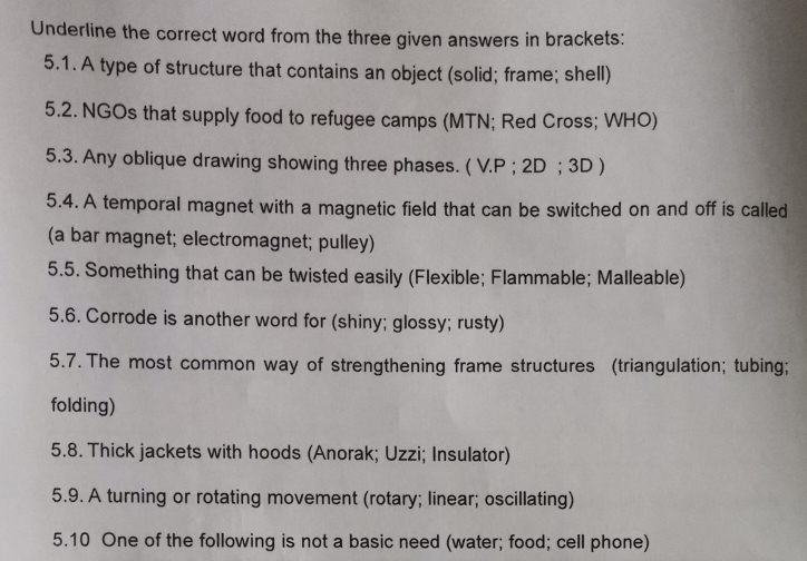 Underline the correct word from the three given answers in brackets: 
5.1. A type of structure that contains an object (solid; frame; shell) 
5.2. NGOs that supply food to refugee camps (MTN; Red Cross; WHO) 
5.3. Any oblique drawing showing three phases. ( V.P ; 2D; 3D ) 
5.4. A temporal magnet with a magnetic field that can be switched on and off is called 
(a bar magnet; electromagnet; pulley) 
5.5. Something that can be twisted easily (Flexible; Flammable; Malleable) 
5.6. Corrode is another word for (shiny; glossy; rusty) 
5.7. The most common way of strengthening frame structures (triangulation; tubing; 
folding) 
5.8. Thick jackets with hoods (Anorak; Uzzi; Insulator) 
5.9. A turning or rotating movement (rotary; linear; oscillating) 
5.10 One of the following is not a basic need (water; food; cell phone)