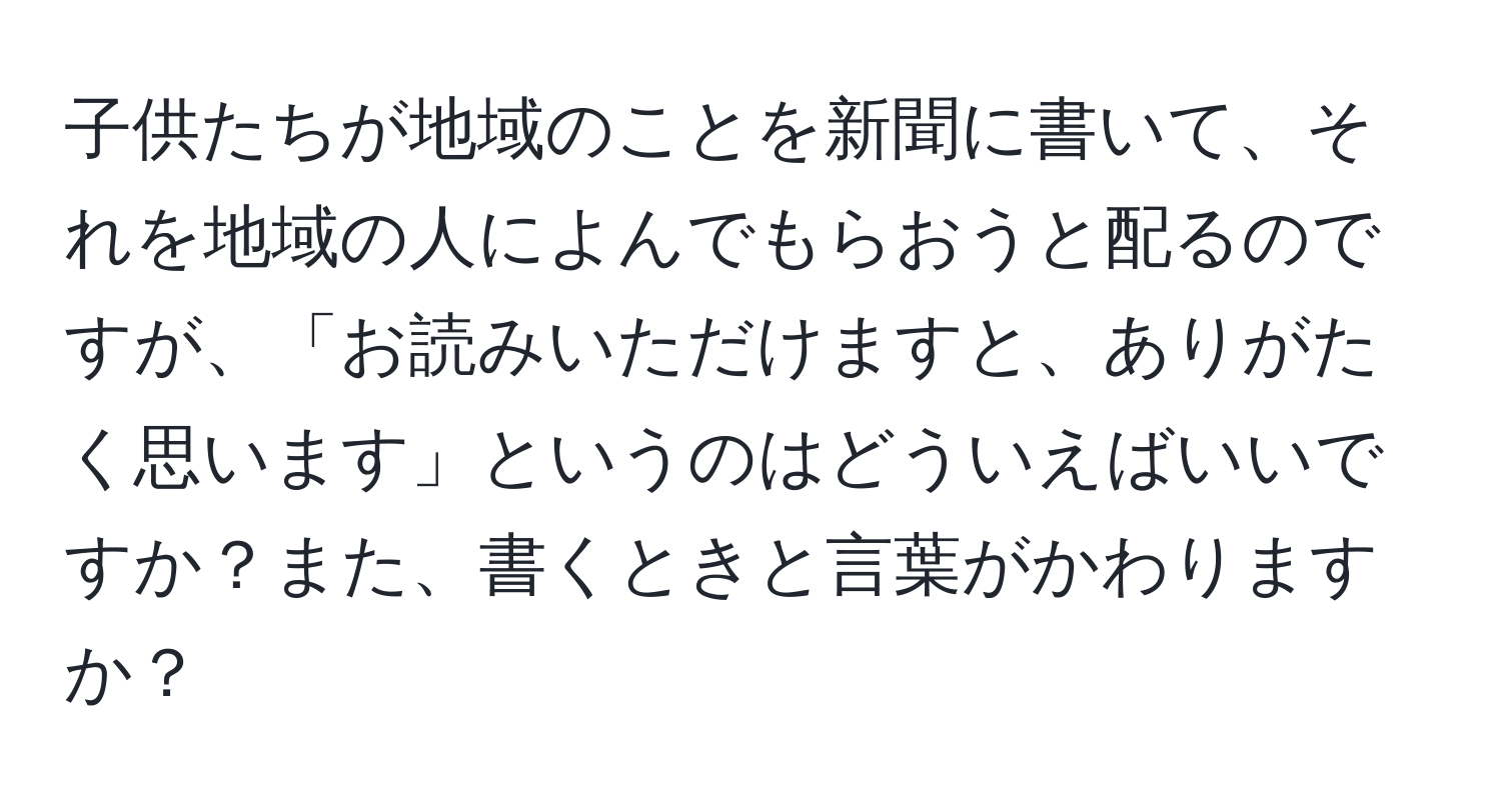 子供たちが地域のことを新聞に書いて、それを地域の人によんでもらおうと配るのですが、「お読みいただけますと、ありがたく思います」というのはどういえばいいですか？また、書くときと言葉がかわりますか？