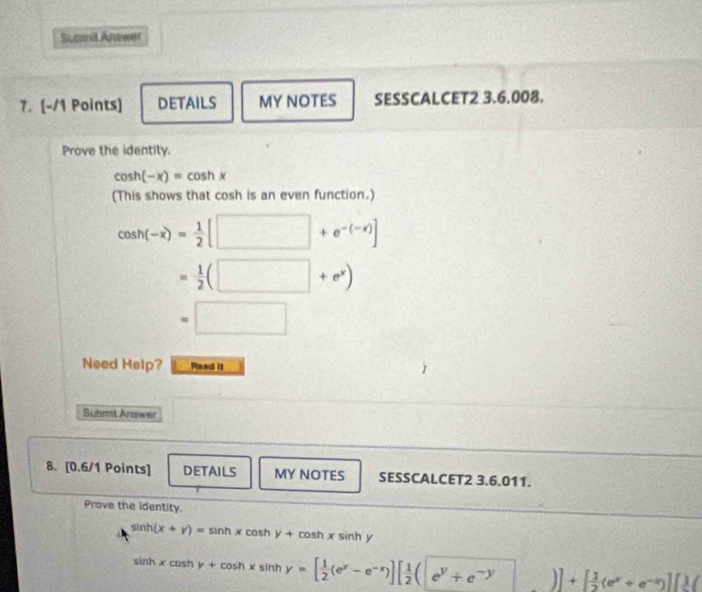 Sunmit Answer 
7. [-/1 Points] DETAILS MY NOTES SESSCALCET2 3.6.008. 
Prove the identity.
cos h(-x)=cos hx
(This shows that cosh is an even function.)
cos h(-x)= 1/2 [□ +e^(-(-x))]
= 1/2 (□ +e^x)
=□
Need Help? Read it 
Submit Answer 
8. [0.6/1 Points] DETAILS MY NOTES SESSCALCET2 3.6.011. 
Prove the identity.
sin h(x+y)=sin hxcos hy+cos hx sinh y
sin hxcos hy+cos hxsin hy=[ 1/2 (e^x-e^(-x))][ 1/2 (e^y+e^(-y))]+[ 1/2 (e^y+e^(-y))]+[ 1/2 (e^y+e^(-y))]