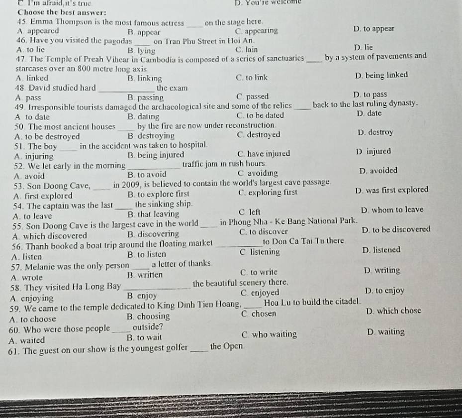 I'm afraid,it's true D. You're welcome
Choose the best answer:
45. Emma Thompson is the most famous actress _on the stage here.
A appeared B. appear C. appearing D. to appear
_
46. Have you visited the pagodas on Tran Phu Street in Hoi An.
A to lic B. lying C. lain D. lie
47. The Temple of Preah Vihear in Cambodia is composed of a series of sanctuaries_ by a system of pavements and 
starcases over an 800 metre long axis
A. linked B. linking C. to link D. being linked
48. David studied hard _the exam
A. pass B. passing C. passed D. to pass
49. Irresponsible tourists damaged the archaeological site and some of the relics_ back to the last ruling dynasty.
A to date B. dating C. to be dated D. date
50. The most ancient houses _by the fire are now under reconstruction.
A. 10 be destroyed B destroying C. destroyed D. destroy
51. The boy _in the accident was taken to hospital.
A. injuring B. being injured C. have injured D injured
52. We let early in the morning _traffic jam in rush hours
A. avoid B. to avoid C avoiding D. avoided
53. Son Doong Cave, _in 2009, is believed to contain the world's largest cave passage
A. first explored B. to explore first C. exploring first D. was first explored
54. The captain was the last the sinking ship.
A. to leave _B. that leaving C left D. whom to leave
55. Son Doong Cave is the largest cave in the world _in Phong Nha - Ke Bang National Park.
A. which discovered B. discovering C. to discover D. to be discovered
56. Thanh booked a boat trip around the floating market _to Don Ca Tại Tu there
A. listen B. to listen C listening D. listened
57. Melanie was the only person a letter of thanks
A. wrote B. written C. to write D. writing
58. They visited Ha Long Bay _the beautiful scenery there.
A. cnjoying B enjoy C. enjoyed
D. to enjoy
59. We came to the temple dedicated to King Dình Tien Hoang,_ Hoa Lu to build the citadel.
A. to choose B. choosing C chosen D. which chose
60. Who were those people_ outside? D. waiting
A. waited B. to wait C. who waiting
61. The guest on our show is the youngest golfer _the Open