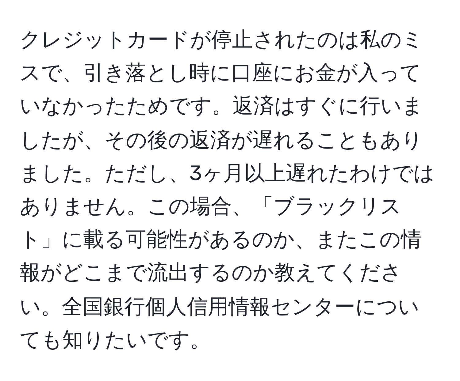 クレジットカードが停止されたのは私のミスで、引き落とし時に口座にお金が入っていなかったためです。返済はすぐに行いましたが、その後の返済が遅れることもありました。ただし、3ヶ月以上遅れたわけではありません。この場合、「ブラックリスト」に載る可能性があるのか、またこの情報がどこまで流出するのか教えてください。全国銀行個人信用情報センターについても知りたいです。