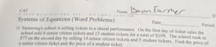 CAT Name 
_M 
Systems of Equations (Word Problems) Date_ Period 
1) Sarawong's school is selling tickets to a choral performance. On the first day of ticket sales the 
school sold 6 senior citizen tickets and 13 student tickets for a total of $109. The school took in
$77 on the second day by selling 14 senior citizen tickets and 5 student tickets. Find the price of 
a senior citizen ticket and the price of a student ticket.