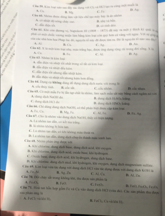 Kim loại não sau đây tác dụng với Cb và Cl tạo ra cùng một muối là
A. Cu B. Mg C. Fe. D. Ag
Câu 60. Nhôm được dùng lám vật liệu chế tạo máy bay là do nhôm
C
A. cô nhiệt độ nóng chây cao.
ě C. dẫn điện tốt B. nhẹ và bền.
1
D. có tính déo.
Câu 61. Khi côn đương vj, Napoleon III (1808 - 1873) đã này ra một ý thích ký quải là (
phải có một chiếc vương miện làm bằng kim loại còn quý hơn cả vàng với ngọc. Với sự giúp g
của các nhà hóa học Pháp lúc đó, nguyên tổ này đã được tìm ra. Đó là nguyên tố nào sau đây)
A. Al. B. Cu. C. Ag. D. Au.
fin Câu 62, X là một kim loại nhẹ, màu trắng bạc, được ứng dụng rộng rãi trong đời sống. X là
A. Cu. B. Fc C. Al. D. Ag.
Câu 63. Nhôm là kim loại
A. dẫn điện và nhiệt tốt nhất trong số tắt cả kim loại.
B. dẫn điện và nhiệt đều kẻm.
C. dẫn điện tốt nhưng dẫn nhiệt kém.
D. dẫn điện và nhiệt tốt nhưng kém hơn đồng.
Câu 64. Dụng cụ không dùng để đựng dung địch mước với trong là
A. cốc thủy tinh. B. cốc sắt. C. cốc nhôm. D. cốc nhựa.
Câu 65. Có một mẫu Fe bị lẫn tạp chất là nhôm, làm sạch mẫu sắt này bằng cách ngầm nô với
A. dung dịch NaOH dư. B. dung dịch 11_2SO loāng.
C. dung dịch HCl dư. D. dung djch HNO_3 loāng.
Câu 66. Chỉ dùng dung dịch NaOH, có thể phân biệt được cặp kim loại
A. Fe, Cu. B. Mg, Fe. C. Al, Fe. D. Fe, Ag.
Câu 67. Cho là nhôm vào dung dịch NaOH, thấy có hiện tượng
A. Lá nhôm tan dẫn, có kết tủa trắng.
B. lá nhôm không bị hòa tan.
C. Lá nhôm tan dần, có khí không màu thoát ra.
D. Lá nhôm tan dẫn, dung dịch chuyển thành màu xanh lam.
Câu 68. Nhôm phân ứng được với
A. Khí chlorine, dung dịch base, dung dịch acid, khí oxygen.
B. Khi chlorine, dung dịch acid, oxide base, khi hydrogen.
C. Oxide base, dung dịch acid, khi hydrogen, dung dịch base.
D. Khi chlorine, dung dịch aied, khi hydrogen, khi oxygen, dung dịch magnesium sulfate.
Câu 69. Kim loại vừa tác dụng với dung dịch HCl vừa tác dụng được với dung địch KOH là
A. Fe, Al. B. Ag. Zn. C. Al, Cu. D. Al, Zn.
Câu 70. Đốt cháy sắt trong không khi, thu được sản phẩm là
A. Fe₃O₄. B. FeO. C. Fe_2O_3. D. FeO, Fe O_1 Fe₃O₄
Câu 71. Hoà tan hỗn hợp gồm Fe và Cu vào dung dịch HCl (vừa đủ). Các sản phẩm thu được
sau phản ứng là
A. FeCl_2 và khí H₂ B. FeCl₃, Cu và khí H₂,