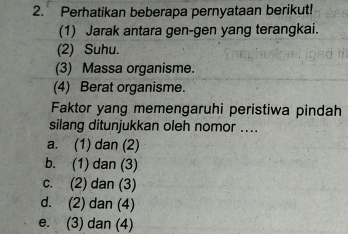 Perhatikan beberapa pernyataan berikut!
(1) Jarak antara gen-gen yang terangkai.
(2) Suhu.
(3) Massa organisme.
(4) Berat organisme.
Faktor yang memengaruhi peristiwa pindah
silang ditunjukkan oleh nomor ....
a. (1) dan (2)
b. (1) dan (3)
c. (2) dan (3)
d. (2) dan (4)
e. (3) dan (4)