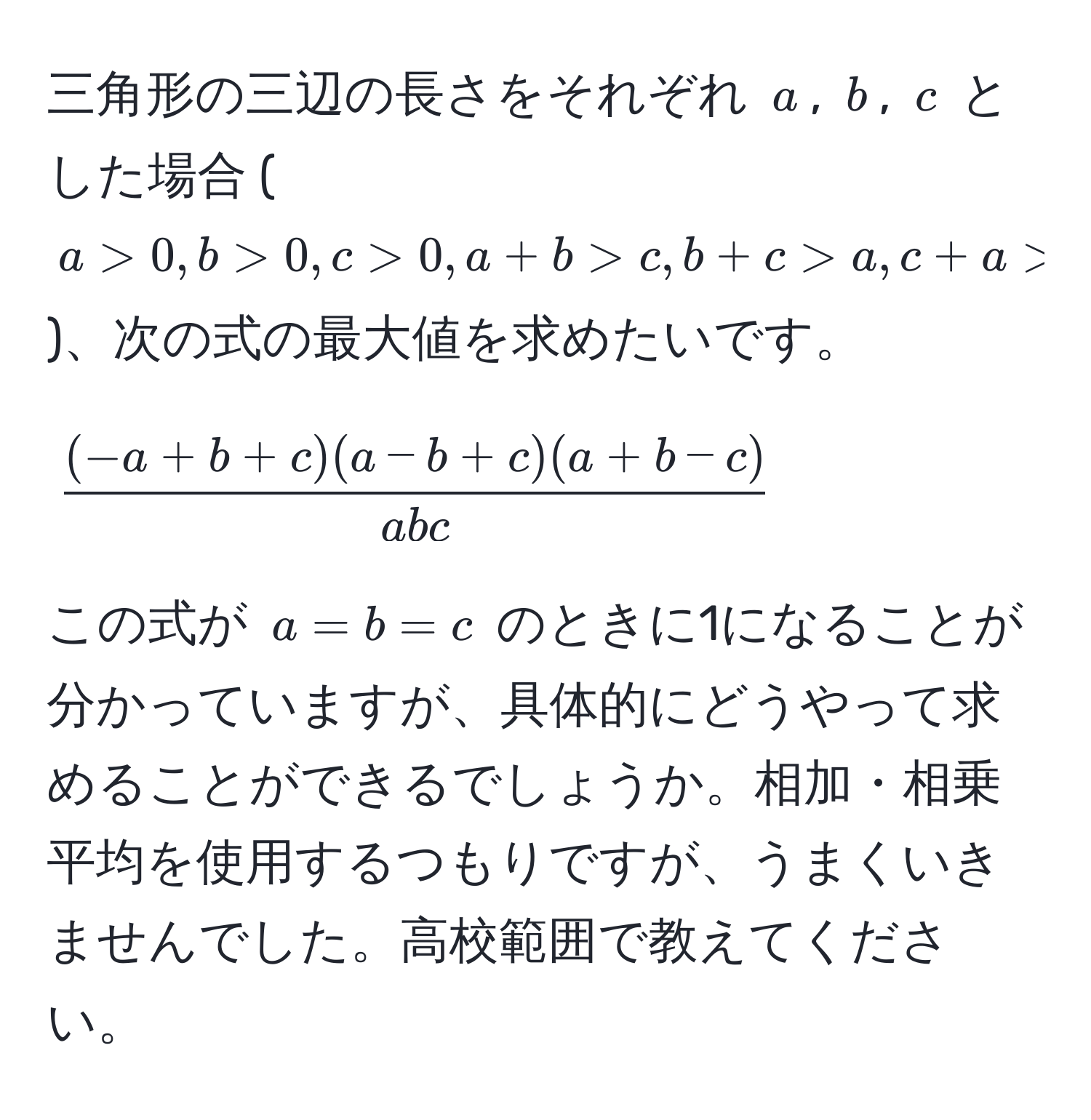 三角形の三辺の長さをそれぞれ $a$, $b$, $c$ とした場合 ($a > 0, b > 0, c > 0, a+b > c, b+c > a, c+a > b$)、次の式の最大値を求めたいです。  
$$ ((-a+b+c)(a-b+c)(a+b-c))/abc $$  
この式が $a = b = c$ のときに1になることが分かっていますが、具体的にどうやって求めることができるでしょうか。相加・相乗平均を使用するつもりですが、うまくいきませんでした。高校範囲で教えてください。